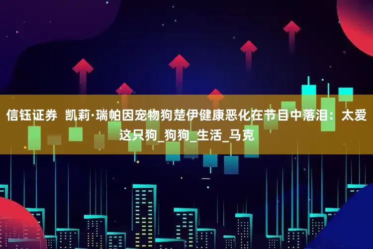 信钰证券  凯莉·瑞帕因宠物狗楚伊健康恶化在节目中落泪：太爱这只狗_狗狗_生活_马克