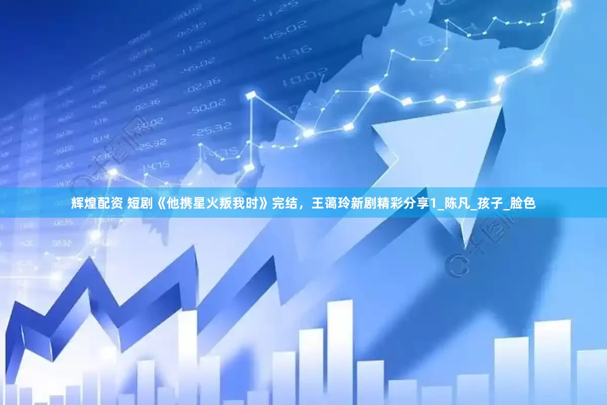 辉煌配资 短剧《他携星火叛我时》完结，王蔼玲新剧精彩分享1_陈凡_孩子_脸色