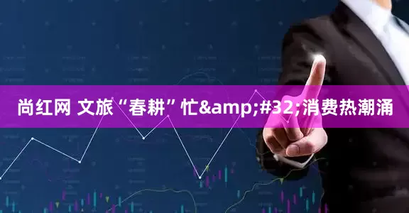 尚红网 文旅“春耕”忙&#32;消费热潮涌