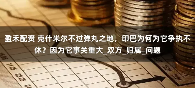 盈禾配资 克什米尔不过弹丸之地，印巴为何为它争执不休？因为它事关重大_双方_归属_问题