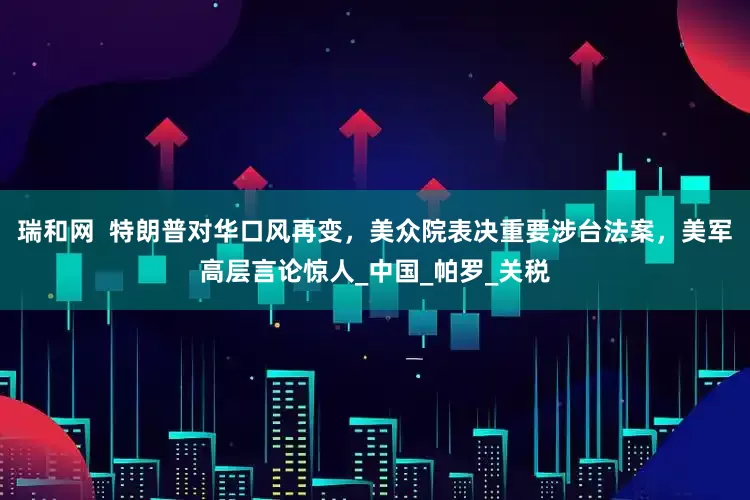 瑞和网  特朗普对华口风再变，美众院表决重要涉台法案，美军高层言论惊人_中国_帕罗_关税