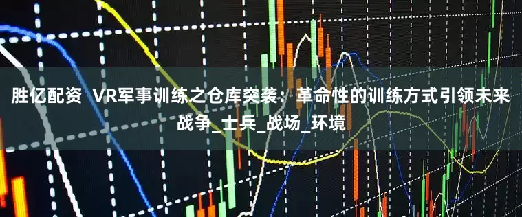 胜亿配资  VR军事训练之仓库突袭：革命性的训练方式引领未来战争_士兵_战场_环境