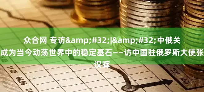 众合网 专访&#32;|&#32;中俄关系已成为当今动荡世界中的稳定基石——访中国驻俄罗斯大使张汉晖