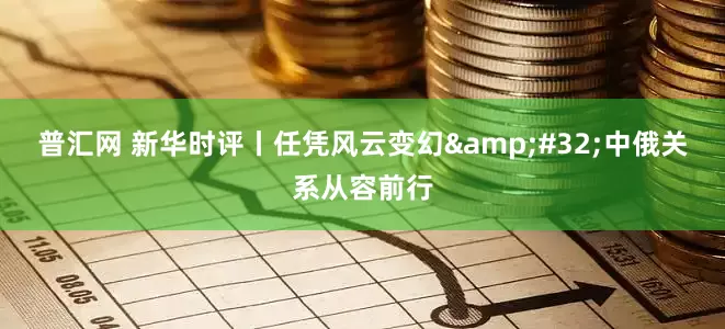 普汇网 新华时评丨任凭风云变幻&#32;中俄关系从容前行