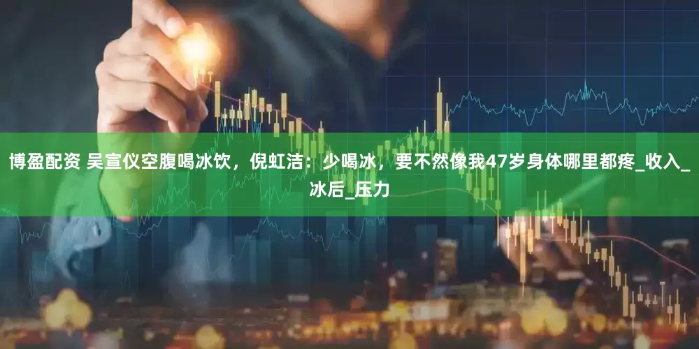 博盈配资 吴宣仪空腹喝冰饮，倪虹洁：少喝冰，要不然像我47岁身体哪里都疼_收入_冰后_压力