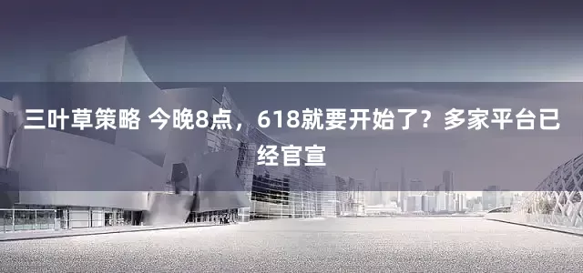 三叶草策略 今晚8点，618就要开始了？多家平台已经官宣