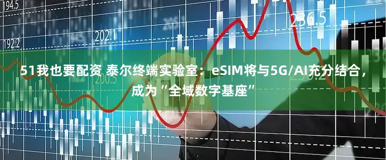 51我也要配资 泰尔终端实验室：eSIM将与5G/AI充分结合，成为“全域数字基座”