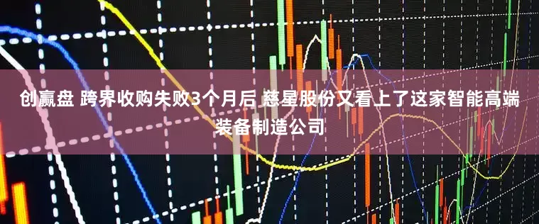 创赢盘 跨界收购失败3个月后 慈星股份又看上了这家智能高端装备制造公司
