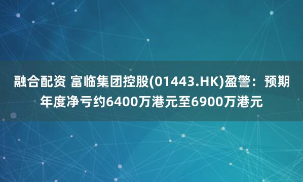 融合配资 富临集团控股(01443.HK)盈警：预期年度净亏约6400万港元至6900万港元