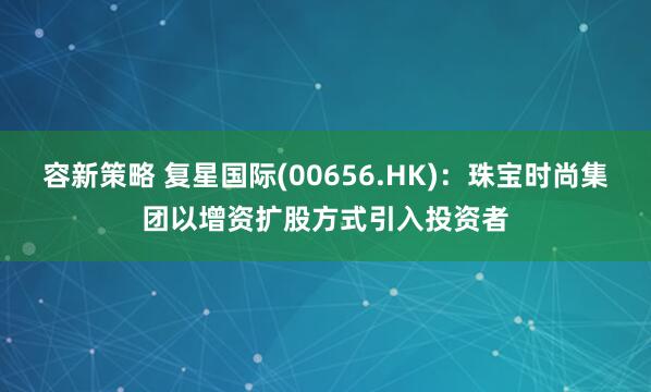 容新策略 复星国际(00656.HK)：珠宝时尚集团以增资扩股方式引入投资者