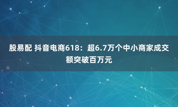 股易配 抖音电商618：超6.7万个中小商家成交额突破百万元