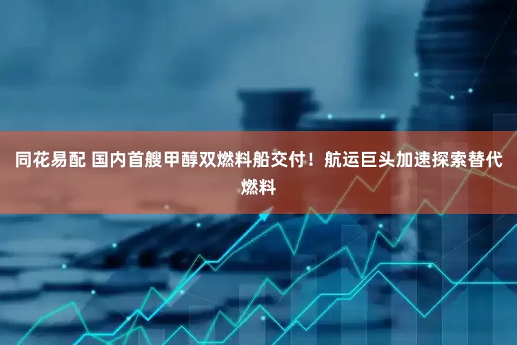 同花易配 国内首艘甲醇双燃料船交付！航运巨头加速探索替代燃料