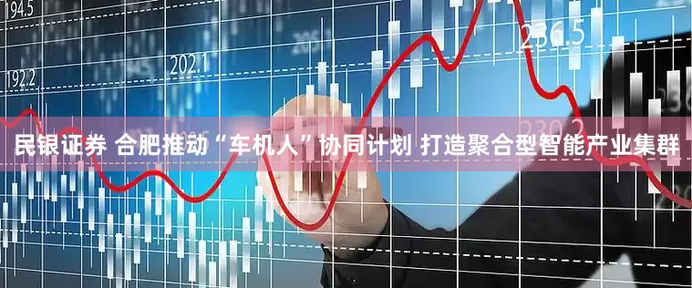 民银证券 合肥推动“车机人”协同计划 打造聚合型智能产业集群