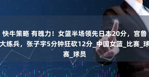 快牛策略 有魄力！女篮半场领先日本20分，宫鲁鸣大练兵，张子宇5分钟狂砍12分_中国女篮_比赛_球员