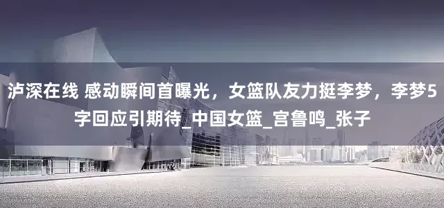 泸深在线 感动瞬间首曝光，女篮队友力挺李梦，李梦5字回应引期待_中国女篮_宫鲁鸣_张子