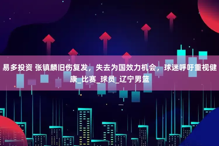 易多投资 张镇麟旧伤复发，失去为国效力机会，球迷呼吁重视健康_比赛_球员_辽宁男篮