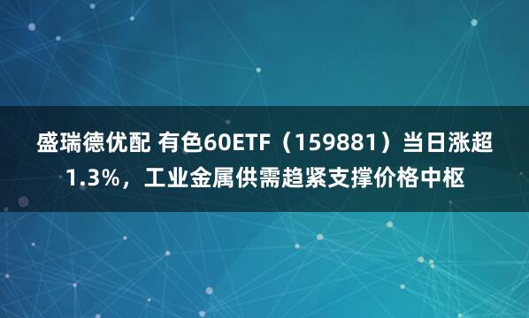 盛瑞德优配 有色60ETF（159881）当日涨超1.3%，工业金属供需趋紧支撑价格中枢