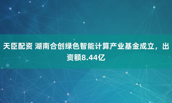 天臣配资 湖南合创绿色智能计算产业基金成立，出资额8.44亿