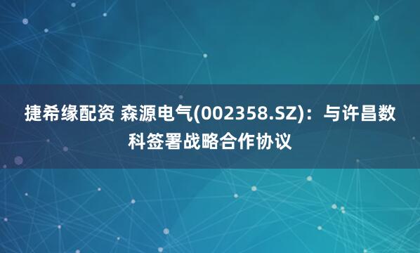 捷希缘配资 森源电气(002358.SZ)：与许昌数科签署战略合作协议
