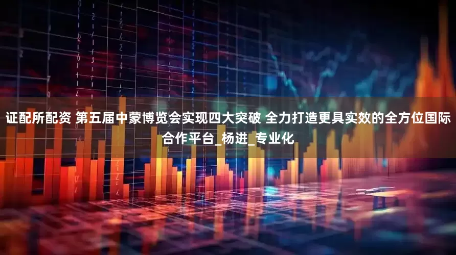 证配所配资 第五届中蒙博览会实现四大突破 全力打造更具实效的全方位国际合作平台_杨进_专业化