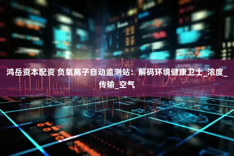 鸿岳资本配资 负氧离子自动监测站：解码环境健康卫士_浓度_传输_空气