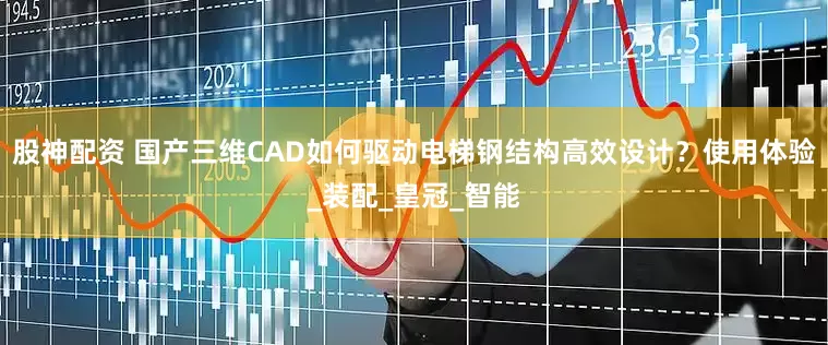 股神配资 国产三维CAD如何驱动电梯钢结构高效设计？使用体验_装配_皇冠_智能