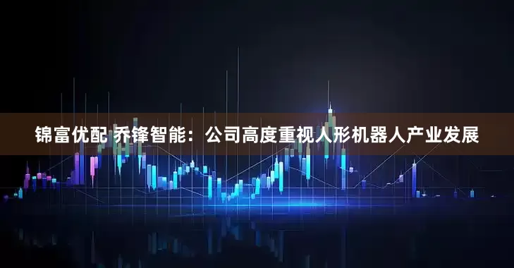 锦富优配 乔锋智能：公司高度重视人形机器人产业发展