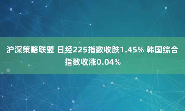 沪深策略联盟 日经225指数收跌1.45% 韩国综合指数收涨0.04%