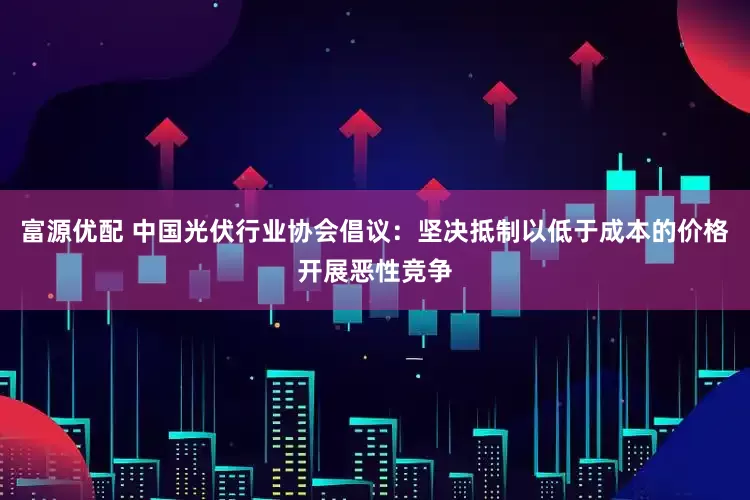 富源优配 中国光伏行业协会倡议：坚决抵制以低于成本的价格开展恶性竞争