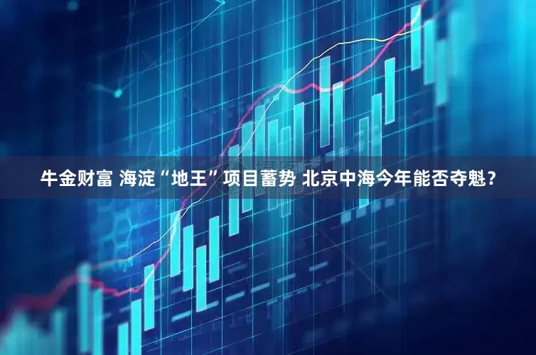 牛金财富 海淀“地王”项目蓄势 北京中海今年能否夺魁？
