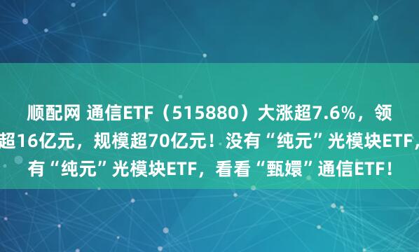 顺配网 通信ETF（515880）大涨超7.6%，领涨全市场！近10日吸金超16亿元，规模超70亿元！没有“纯元”光模块ETF，看看“甄嬛”通信ETF！