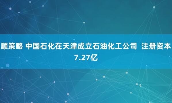 顺策略 中国石化在天津成立石油化工公司  注册资本7.27亿