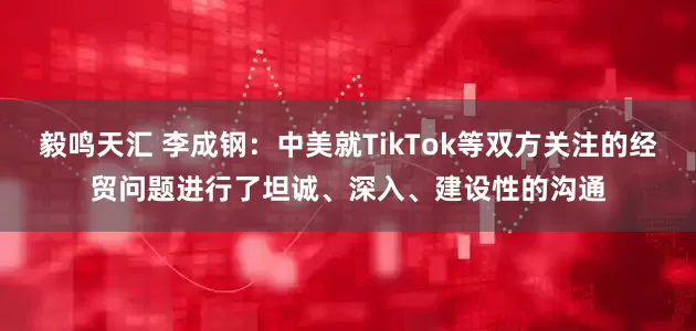 毅鸣天汇 李成钢：中美就TikTok等双方关注的经贸问题进行了坦诚、深入、建设性的沟通