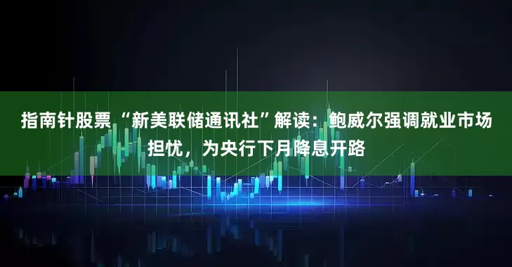 指南针股票 “新美联储通讯社”解读:鲍威尔强调就业市场担忧,为央行下月降息开路