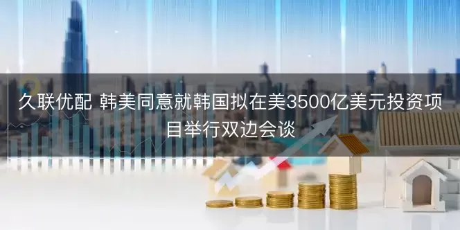 久联优配 韩美同意就韩国拟在美3500亿美元投资项目举行双边会谈